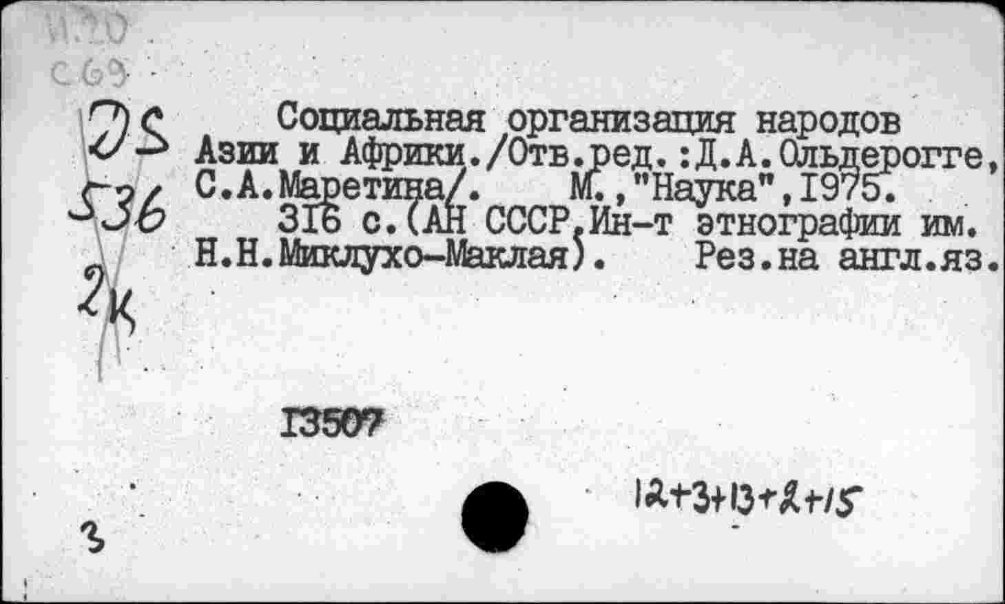 ﻿-
536
I I •
Социальная организация народов Азии и Африки./Отв.ред.:Д.А.Ольдерогге, С.А.Маретина/.	М., ’’Наука”, 1975.
31ь с.(АН СССР.Ин-т этнографии им. Н.Н.Миклухо-Маклая).	Рез.на англ.яз.
